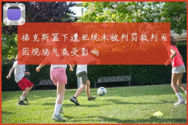 福克斯篮下遭犯规未被判罚裁判或因现场气氛受影响