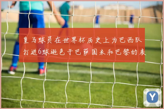 皇马球员在世界杯历史上为巴西队打进6球逊色于巴萨国米和巴黎的表现