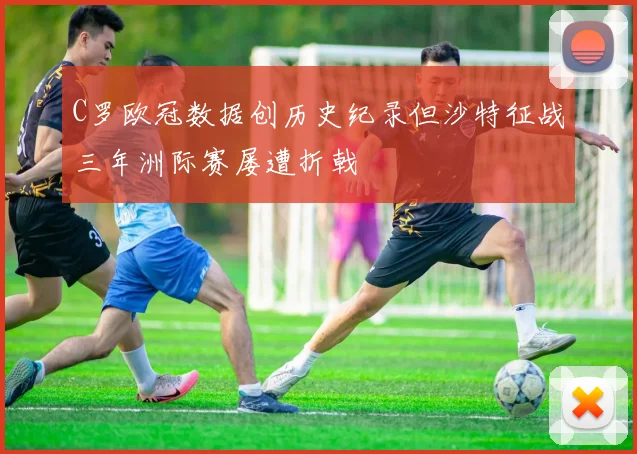 C罗欧冠数据创历史纪录但沙特征战三年洲际赛屡遭折戟