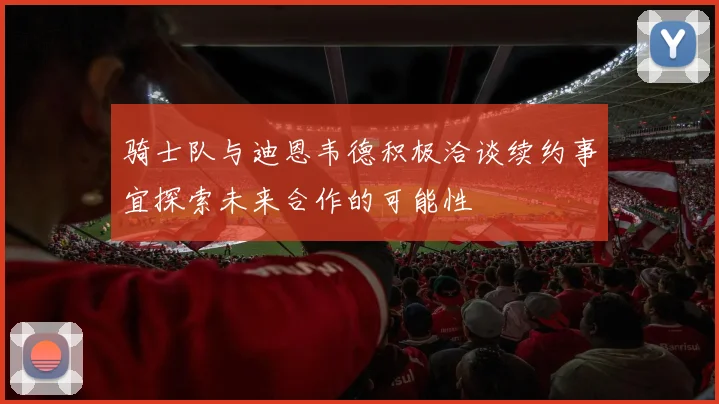 骑士队与迪恩韦德积极洽谈续约事宜探索未来合作的可能性