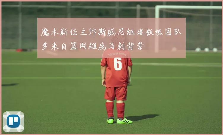 魔术新任主帅斯威尼组建教练团队多来自篮网雄鹿马刺背景