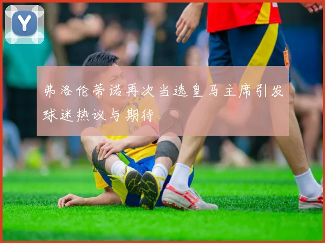 弗洛伦蒂诺再次当选皇马主席引发球迷热议与期待