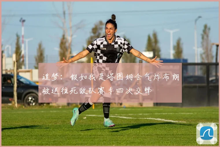 追梦：假如我是塔图姆会气炸布朗被送往死敌队赛季四次交锋