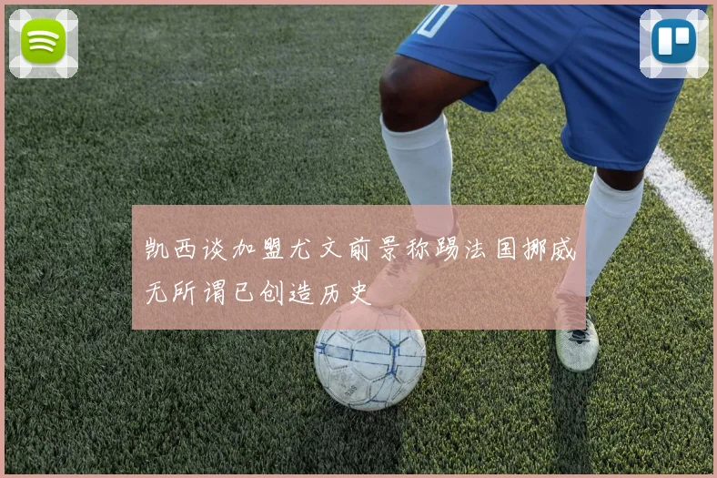 凯西谈加盟尤文前景称踢法国挪威无所谓已创造历史