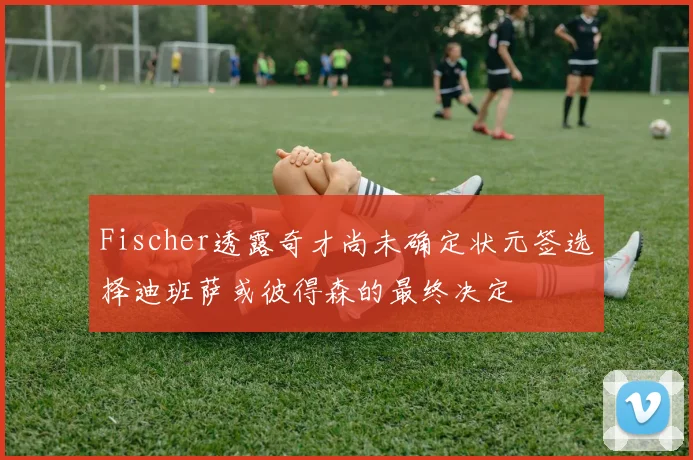Fischer透露奇才尚未确定状元签选择迪班萨或彼得森的最终决定