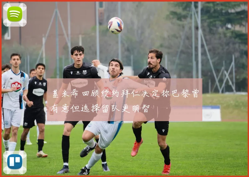 基米希回顾续约拜仁决定称巴黎曾有意但选择留队更明智