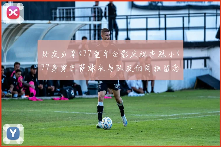 好友分享K77童年合影庆祝夺冠小K77身穿巴萨球衣与队友们同框留念
