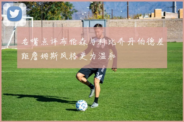 名嘴点评布伦森与科比乔丹伯德差距詹姆斯风格更为温和